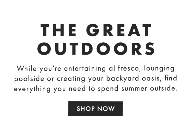 THE GREAT OUTDOORS - While you’re entertaining al fresco, lounging poolside or creating your backyard oasis, find everything you need to spend summer outside. - SHOP NOW