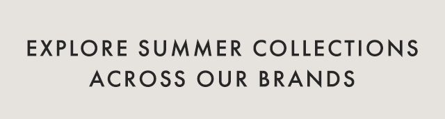 EXPLORE SUMMER COLLECTIONS ACROSS OUR BRANDS