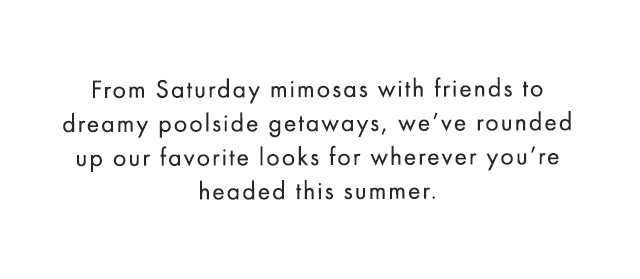From Saturday mimosas with friends to dreamy poolside getaways, we’ve rounded up our favorite looks for wherever you’re headed this summer.