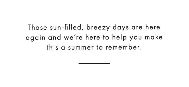 Those sun-filled, breezy days are here again and we’re here to help you make this a summer to remember.
