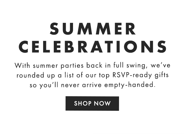 SUMMER CELEBRATIONS - With summer parties back in full swing, we’ve rounded up a list of our top RSVP-ready gifts so you’ll never arrive empty-handed. - SHOP NOW