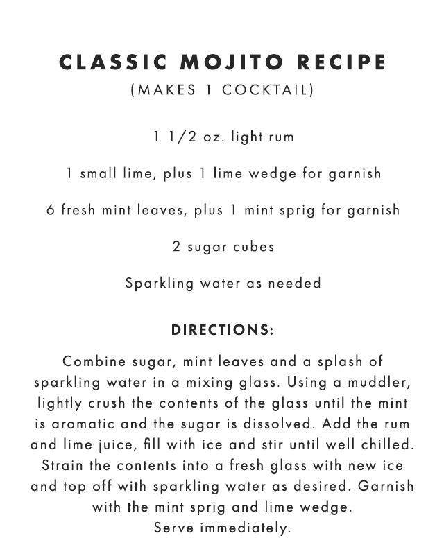 CLASSIC MOJITO RECIPE (MAKES 1 COCKTAIL): 1 1/2 oz. light rum - 1 small lime, plus 1 lime wedge for garnish - 6 fresh mint leaves, plus 1 mint sprig for garnish - 2 sugar cubes - Sparkling water as needed - DIRECTIONS: Combine sugar, mint leaves and a splash of sparkling water in a mixing glass. Using a muddler, lightly crush the contents of the glass until the mint is aromatic and the sugar is dissolved. Add the rum and lime juice, fill with ice and stir until well chilled. Strain the contents into a fresh glass with new ice and top off with sparkling water as desired. Garnish with the mint sprig and lime wedge. Serve immediately.