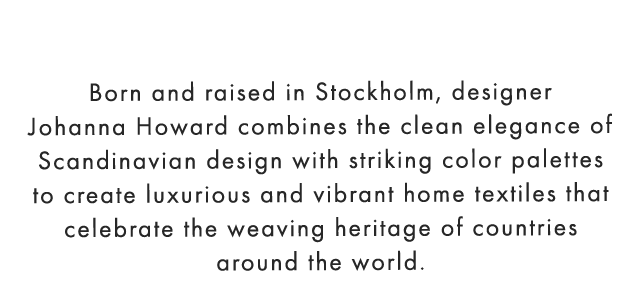 Born and raised in Stockholm, designer Johanna Howard combines the clean elegance of Scandinavian design with striking color palettes to create luxurious and vibrant home textiles that celebrate the weaving heritage of countries around the world.