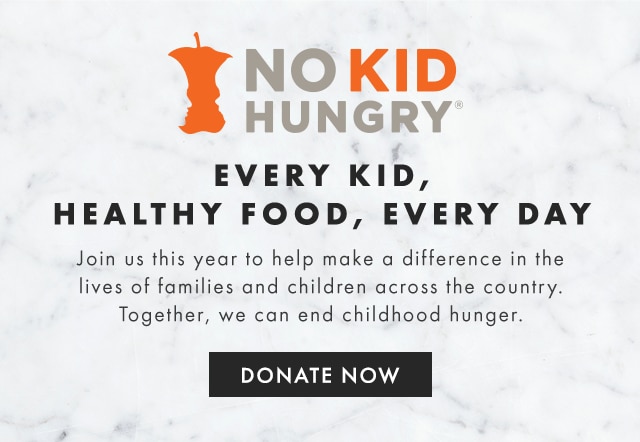 NO KID HUNGRY® - EVERY KID, HEALTHY FOOD, EVERY DAY - Join us this year to help make a difference in the lives of families and children across the country. Together, we can end childhood hunger. - DONATE NOW
