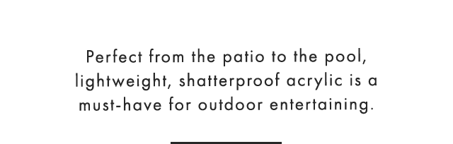 Perfect from the patio to the pool, lightweight, shatterproof acrylic is a must-have for outdoor entertaining.