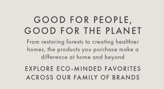 GOOD FOR PEOPLE, GOOD FOR THE PLANET - From restoring forests to creating healthier homes, the products you purchase make a difference at home and beyond - EXPLORE ECO-MINDED FAVORITES ACROSS OUR FAMILY OF BRANDS