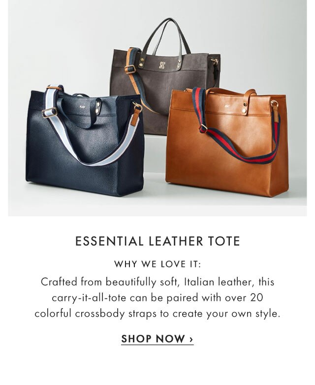 ESSENTIAL LEATHER TOTE - WHY WE LOVE IT: Crafted from beautifully soft, Italian leather, this carry-it-all-tote can be paired with over 20 colorful crossbody straps to create your own style. - SHOP NOW ›