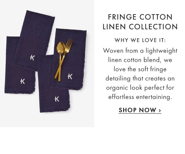 FRINGE COTTON LINEN COLLECTION - WHY WE LOVE IT: Woven from a lightweight linen cotton blend, we love the soft fringe detailing that creates an organic look perfect for effortless entertaining. - SHOP NOW ›