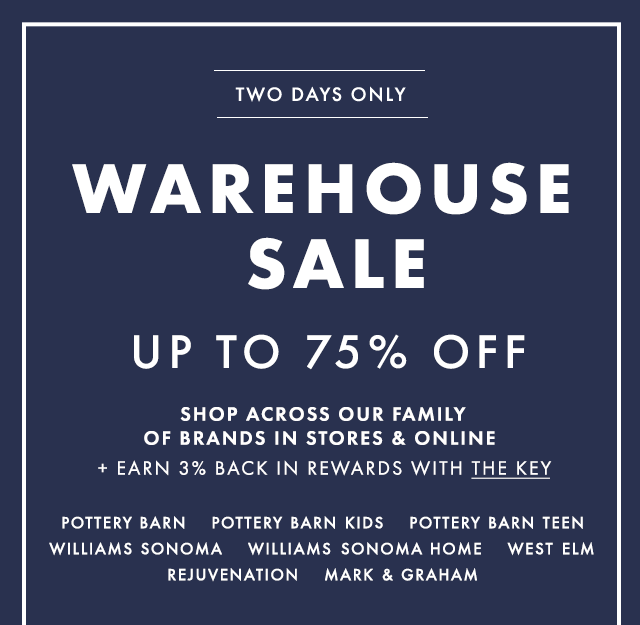 TWO DAYS ONLY - WAREHOUSE SALE - UP TO 75% OFF - SHOP ACROSS OUR FAMILY OF BRANDS IN STORES & ONLINE + EARN 3% BACK IN REWARDS WITH THE KEY - POTTERY BARN - POTTERY BARN KIDS - POTTERY BARN TEEN - WILLIAMS SONOMA - WILLIAMS SONOMA HOME - WEST ELM - REJUVENATION - MARK & GRAHAM