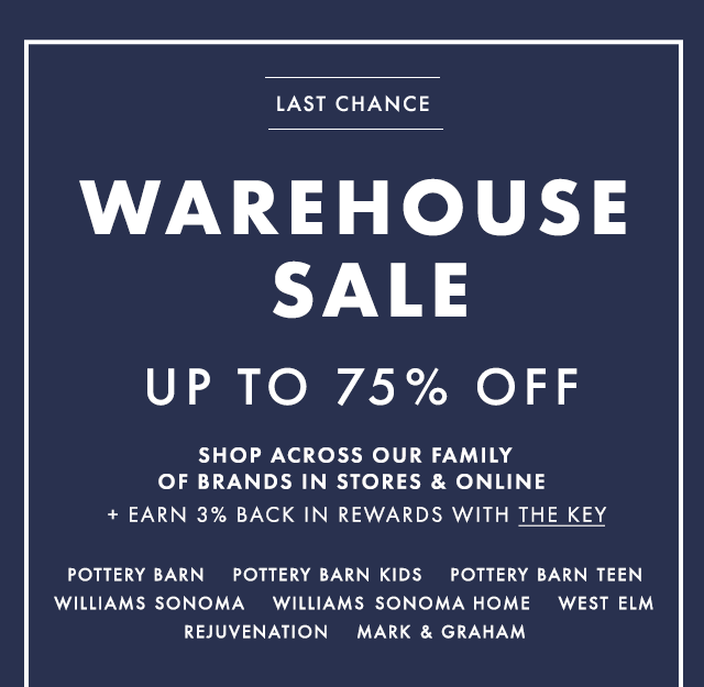 LAST CHANCE - WAREHOUSE SALE - UP TO 75% OFF - SHOP ACROSS OUR FAMILY OF BRANDS IN STORES & ONLINE + EARN 3% BACK IN REWARDS WITH THE KEY - POTTERY BARN - POTTERY BARN KIDS - POTTERY BARN TEEN WILLIAMS SONOMA - WILLIAMS SONOMA HOME - WEST ELM REJUVENATION - MARK & GRAHAM