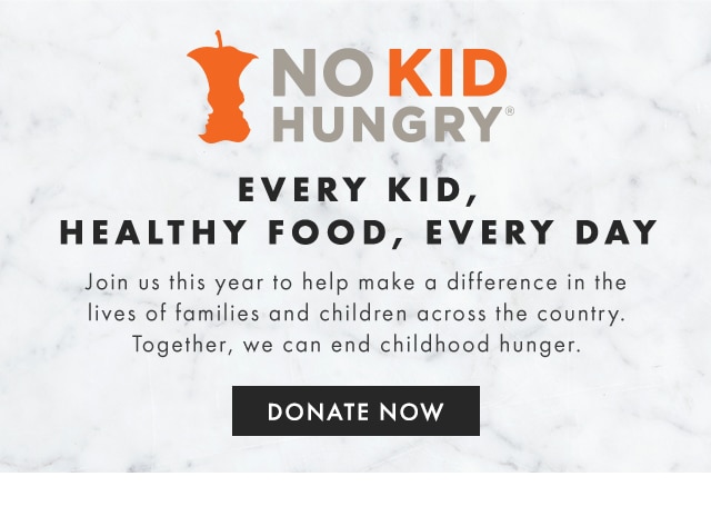 NO KID HUNGRY - EVERY KID, HEALTHY FOOD, EVERY DAY - Join us this year to help make a difference in the lives of families and children across the country. Together, we can end childhood hunger. - DONATE NOW