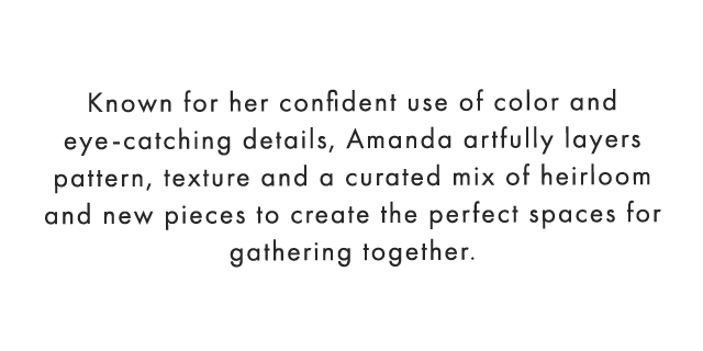 Known for her confident use of color and eye-catching details, Amanda artfully layers pattern, texture and a curated mix of heirloom and new pieces to create the perfect spaces for gathering together. 