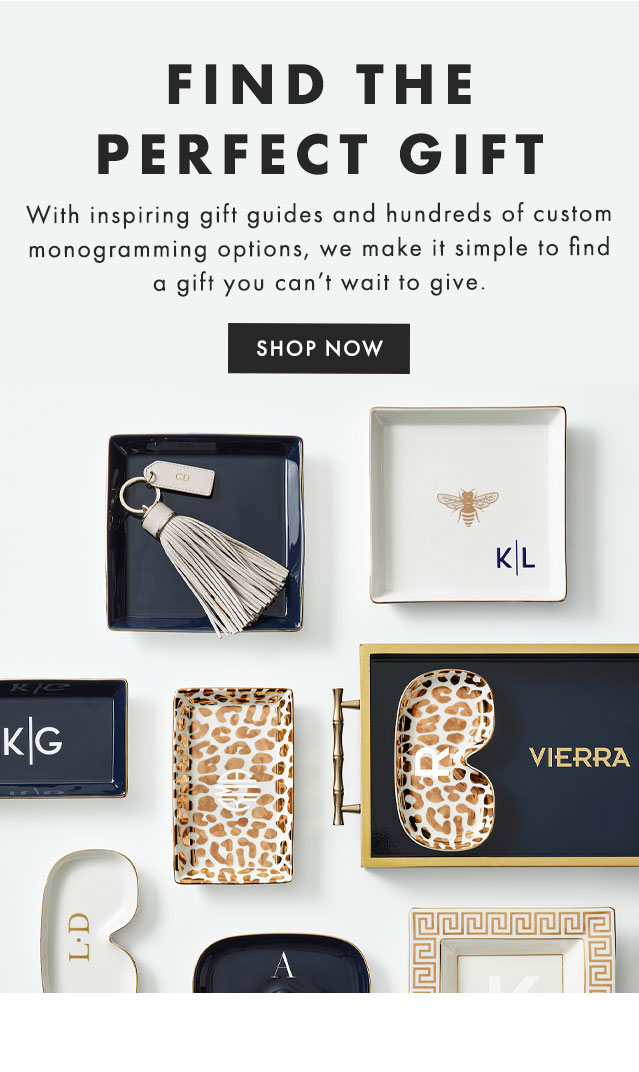 MADE FOR MONOGRAMMING - With inspiring gift guides and hundreds of custom monogramming options, we make it simple to find a gift you can’t wait to give. - SHOP NOW