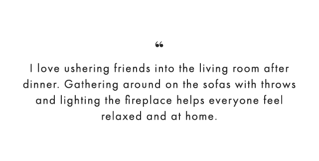 “ I love ushering friends into the living room after dinner. Gathering around on the sofas with throws and lighting the fireplace helps everyone feel relaxed and at home.