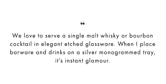 “ We love to serve a single malt whisky or bourbon cocktail in elegant etched glassware. When I place barware and drinks on a silver monogrammed tray, it’s instant glamour.