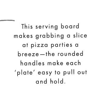 This serving board makes grabbing a slice at pizza parties a breeze—the rounded handles make each ‘plate’ easy to pull out and hold. 