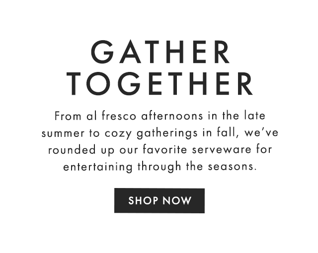 GATHER TOGETHER - From al fresco afternoons in the late summer to cozy gatherings in fall, we’ve rounded up our favorite serveware for entertaining through the seasons. - SHOP NOW