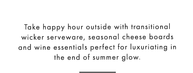 Take happy hour outside with transitional wicker serveware, seasonal cheese boards and wine essentials perfect for luxuriating in the end of summer glow.