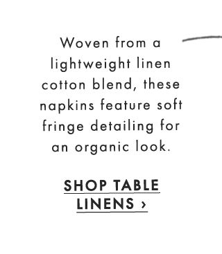 Woven from a lightweight linen cotton blend, these napkins feature soft fringe detailing for an organic look. - SHOP TABLE LINENS ›