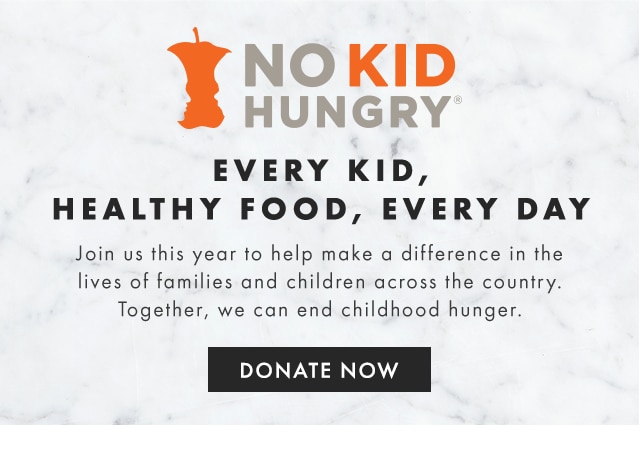 NO KID HUNGRY - EVERY KID, HEALTHY FOOD, EVERY DAY - Join us this year to help make a difference in the lives of families and children across the country. Together, we can end childhood hunger. - DONATE NOW