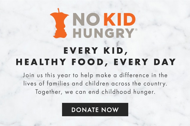 NO KID HUNGRY - EVERY KID, HEALTHY FOOD, EVERY DAY - Join us this year to help make a difference in the lives of families and children across the country. Together, we can end childhood hunger. - DONATE NOW