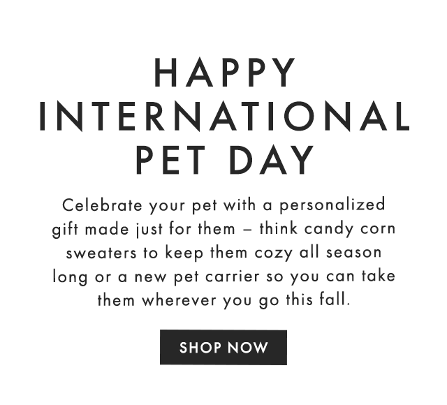HAPPY INTERNATIONAL PET DAY - Celebrate your pet with a personalized gift made just for them – think candy corn sweaters to keep them cozy all season long or a new pet carrier so you can take them wherever you go this fall. - SHOP NOW