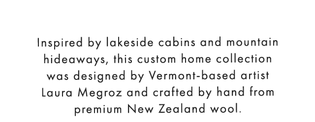 Inspired by lakeside cabins and mountain hideaways, this custom home collection was designed by Vermont-based artist Laura Megroz and crafted by hand from premium New Zealand wool.