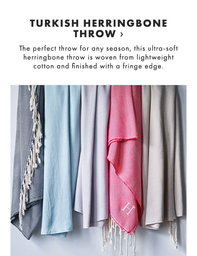 TURKISH HERRINGBONE THROW › The perfect throw for any season, this ultra-soft herringbone throw is woven from lightweight cotton and finished with a fringe edge. 
