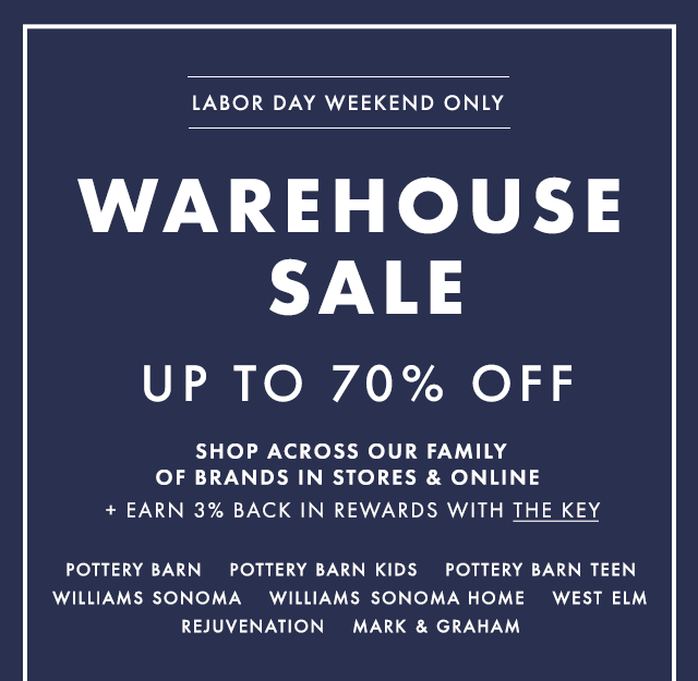 LABOR DAY WEEKEND ONLY - WAREHOUSE SALE UP TO 70% OFF - SHOP ACROSS OUR FAMILY OF BRANDS IN STORES & ONLINE + EARN 3% BACK IN REWARDS WITH THE KEY - POTTERY BARN - POTTERY BARN KIDS - POTTERY BARN TEEN - WILLIAMS SONOMA - WILLIAMS SONOMA HOME - WEST ELM - REJUVENATION - MARK & GRAHAM