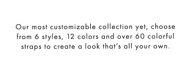 Our most customizable collection yet, choose from 6 styles, 12 colors and over 60 colorful straps to create a look that’s all your own.