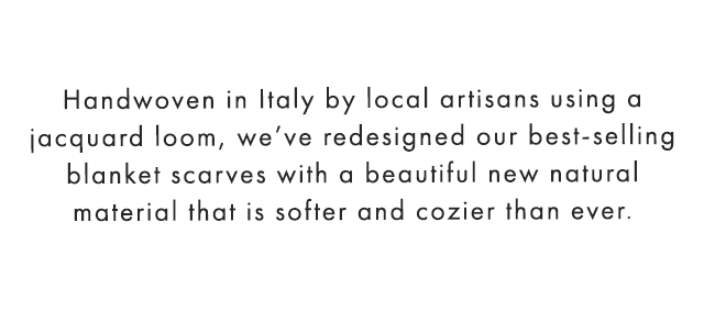 Handwoven in Italy by local artisans using a jacquard loom, we’ve redesigned our best-selling blanket scarves with a beautiful new natural material that is softer and cozier than ever.