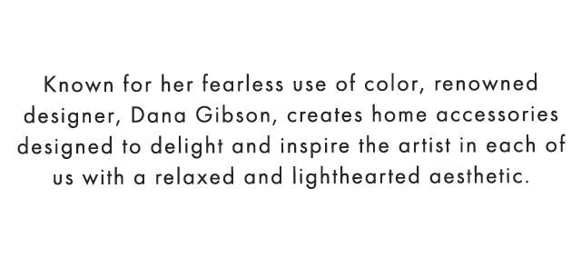 Known for her fearless use of color, renowned designer, Dana Gibson, creates home accessories designed to delight and inspire the artist in each of us with a relaxed and lighthearted aesthetic.