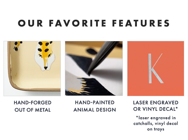 OUR FAVORITE FEATURES: HAND-FORGED OUT OF METAL - HAND-PAINTED ANIMAL DESIGN - LASER ENGRAVED OR VINYL DECAL* *laser engraved in catchalls, vinyl decal on trays