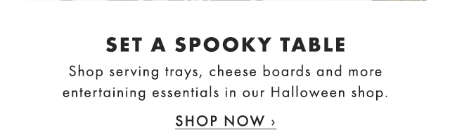 SET A SPOOKY TABLE - Shop serving trays, cheese boards and more entertaining essentials in our Halloween shop. - SHOP NOW ›
