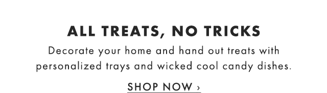 ALL TREATS, NO TRICKS - Decorate your home and hand out treats with personalized trays and wicked cool candy dishes. - SHOP NOW ›