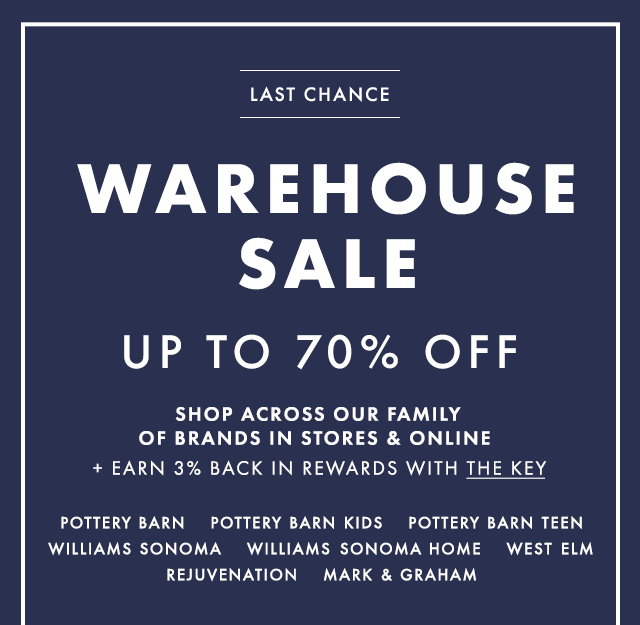 TWO DAYS ONLY - WAREHOUSE SALE - UP TO 70% OFF - SHOP ACROSS OUR FAMILY OF BRANDS IN STORES & ONLINE + EARN 3% BACK IN REWARDS WITH THE KEY - POTTERY BARN - POTTERY BARN KIDS - POTTERY BARN TEEN - WILLIAMS SONOMA - WILLIAMS SONOMA HOME - WEST ELM - REJUVENATION - MARK & GRAHAM
