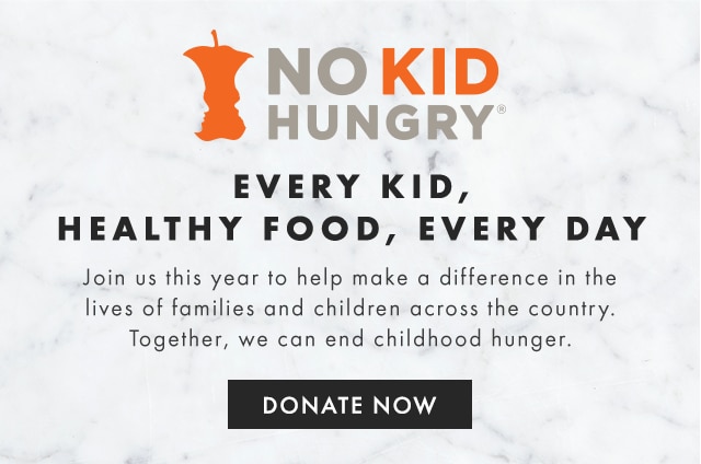 NO KID HUNGRY - EVERY KID, HEALTHY FOOD, EVERY DAY - Join us this year to help make a difference in the lives of families and children across the country. Together, we can end childhood hunger. - DONATE NOW