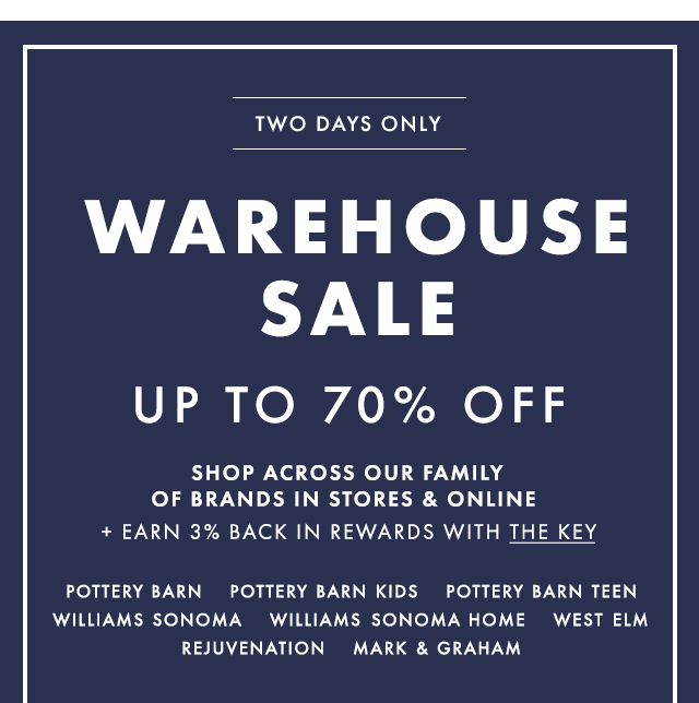 TWO DAYS ONLY - WAREHOUSE SALE - UP TO 70% OFF - SHOP ACROSS OUR FAMILY OF BRANDS IN STORES & ONLINE + EARN 3% BACK IN REWARDS WITH THE KEY - POTTERY BARN - POTTERY BARN KIDS - POTTERY BARN TEEN - WILLIAMS SONOMA - WILLIAMS SONOMA HOME - WEST ELM - REJUVENATION - MARK & GRAHAM