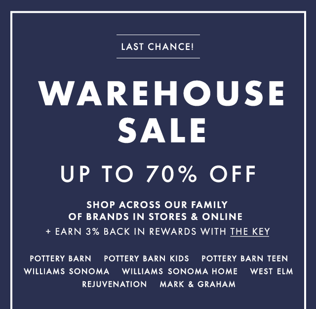 LAST CHANCE! - WAREHOUSE SALE - UP TO 70% OFF - SHOP ACROSS OUR FAMILY OF BRANDS IN STORES & ONLINE + EARN 3% BACK IN REWARDS WITH THE KEY - POTTERY BARN - POTTERY BARN KIDS - POTTERY BARN TEEN - WILLIAMS SONOMA - WILLIAMS SONOMA HOME - WEST ELM - REJUVENATION - MARK & GRAHAM