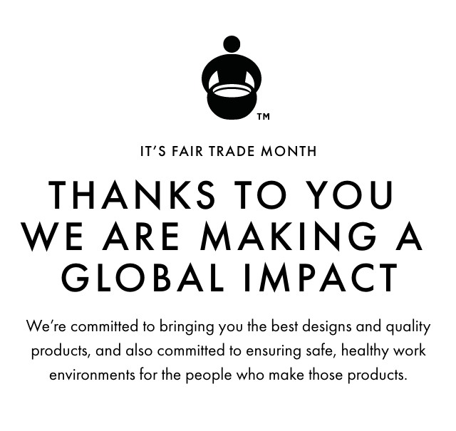 IT’S FAIR TRADE MONTH - THANKS TO YOU WE ARE MAKING A GLOBAL IMPACT - We’re committed to bringing the best designs and quality products, and also committed to ensuring safe, healthy work environments for the people who make those products.