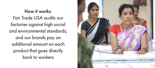How it works: Fair Trade USA audits our factories against high social and environmental standards, and our brands pay an additional amount on each product that goes directly back to workers