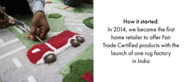 How it started: In 2014, we became the first home retailer to offer Fair Trade Certified products with the launch of one rug factory in India