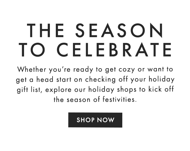 THE SEASON TO CELEBRATE - Whether you’re ready to get cozy or want to get a head start on checking off your holiday gift list, explore our holiday shops to kick off the season of festivities. - SHOP NOW