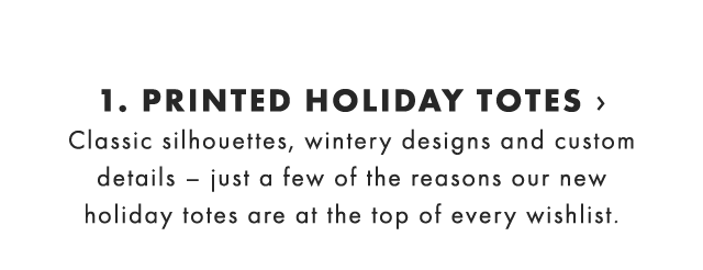 1. PRINTED HOLIDAY TOTES › Classic silhouettes, wintery designs and custom details – just a few of the reasons our new holiday totes are at the top of every wishlist. 