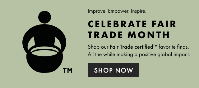 Improve. Empower. Inspire - CELEBRATE FAIR TRADE MONTH - Shop our Fair Trade certified™ favorite finds. All the while making a positive global impact. - SHOP NOW
