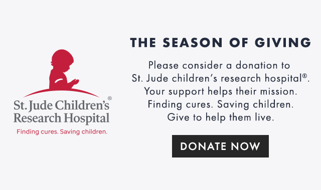 THE SEASON OF GIVING: Please consider a donation to St. Jude children’s research hospital®. Your support helps their mission. Finding cures. Saving children. Give to help them live. - DONATE NOW
