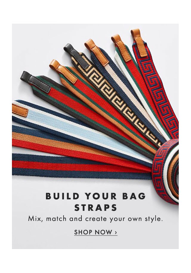 BUILD YOUR BAG STRAPS - Mix, match and create your own style. - SHOP NOW ›