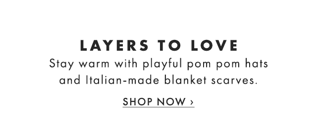 LAYERS TO LOVE - Stay warm with playful pom pom hats and Italian-made blanket scarves. - SHOP NOW ›