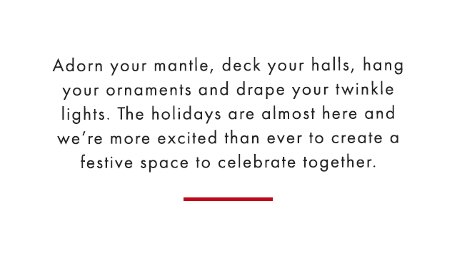 Adorn your mantle, deck your halls, hang your ornaments and drape your twinkle lights. The holidays are almost here and we’re more excited than ever to create a festive space to celebrate together.