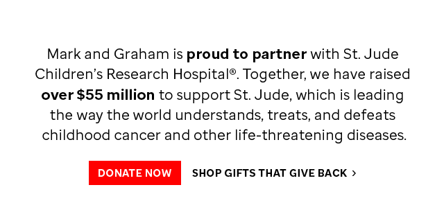 Mark and Graham is proud to partner with St. Jude Children’s Research Hospital®. Together, we have raised over $55 million to support St. Jude, which is leading the way the world understands, treats, and defeats childhood cancer and other life-threatening diseases. - DONATE NOW - SHOP GIFTS THAT GIVE BACK ›
